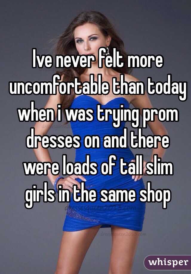 Ive never felt more uncomfortable than today when i was trying prom dresses on and there were loads of tall slim girls in the same shop