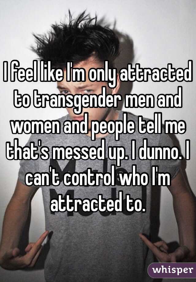 I feel like I'm only attracted to transgender men and women and people tell me that's messed up. I dunno. I can't control who I'm attracted to.