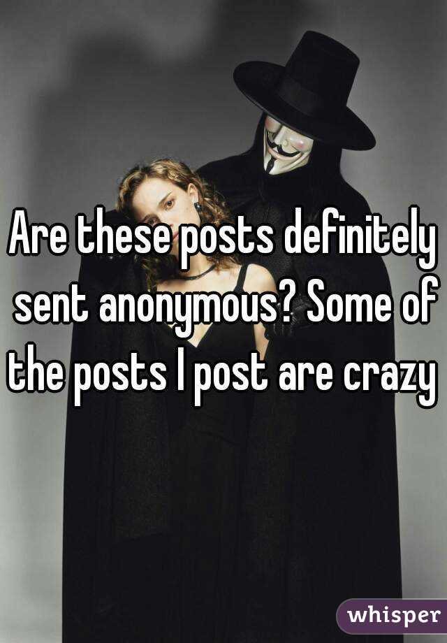 Are these posts definitely sent anonymous? Some of the posts I post are crazy 