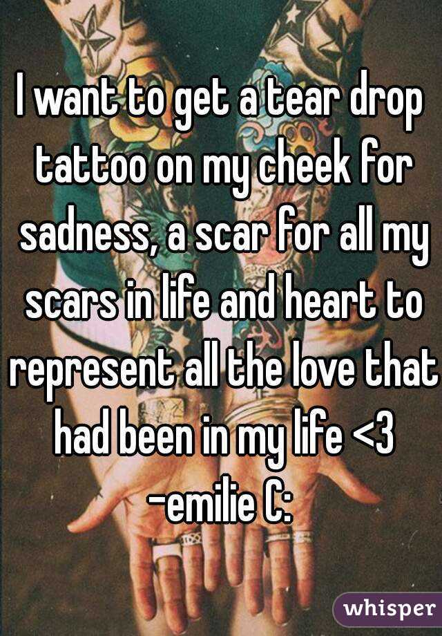 I want to get a tear drop tattoo on my cheek for sadness, a scar for all my scars in life and heart to represent all the love that had been in my life <3
-emilie C: