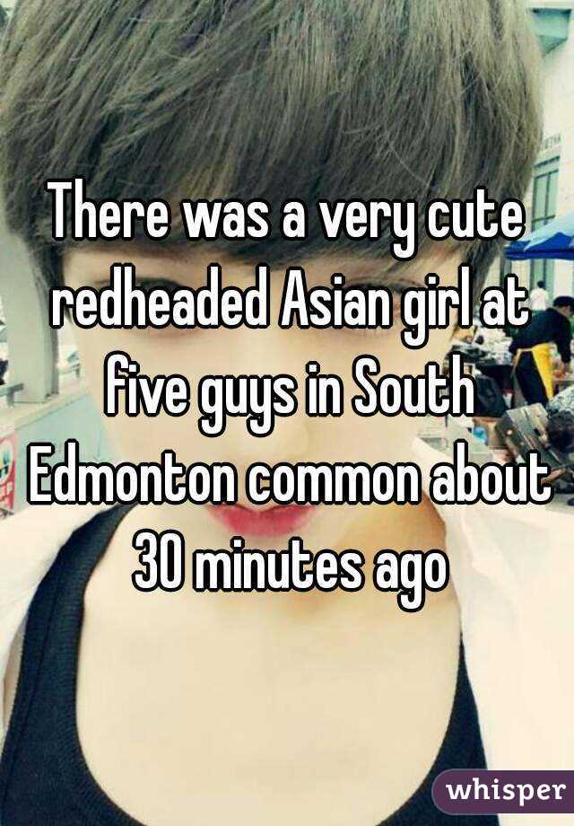 There was a very cute redheaded Asian girl at five guys in South Edmonton common about 30 minutes ago