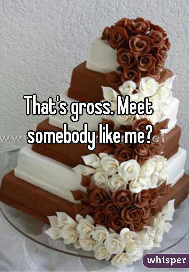 That's gross. Meet somebody like me?