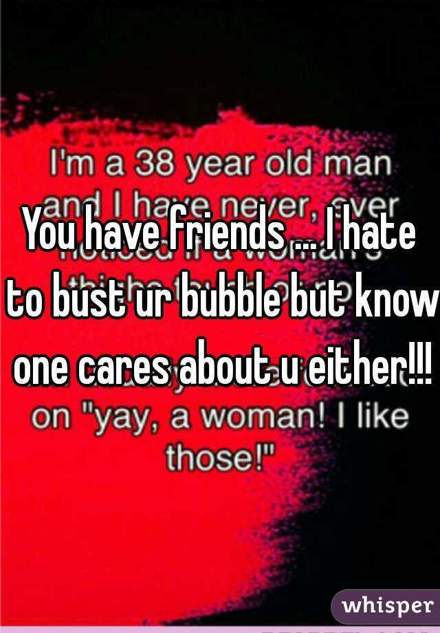 You have friends ... I hate to bust ur bubble but know one cares about u either!!!