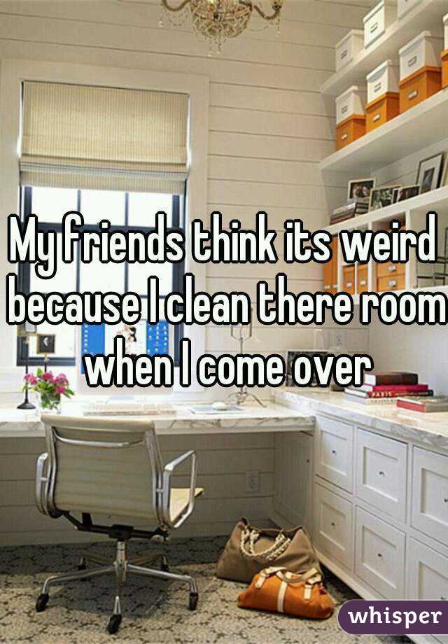 My friends think its weird because I clean there room when I come over