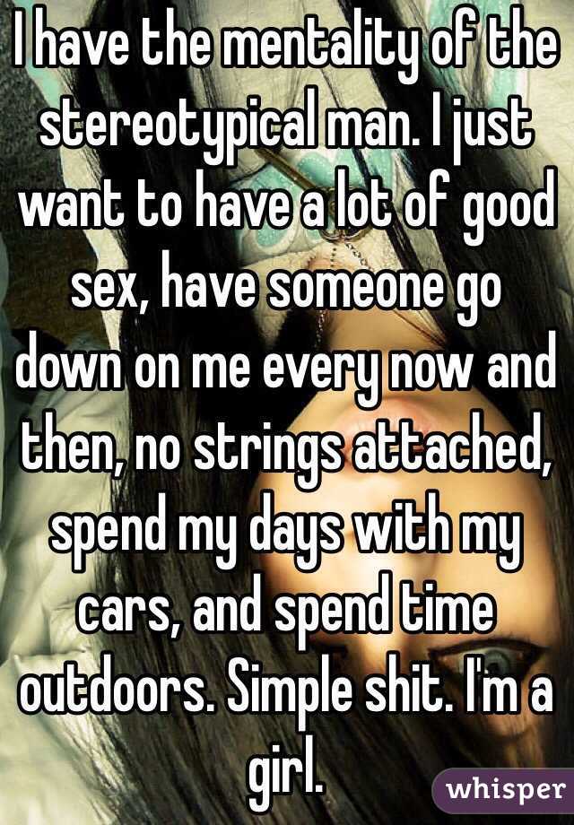 I have the mentality of the stereotypical man. I just want to have a lot of good sex, have someone go down on me every now and then, no strings attached, spend my days with my cars, and spend time outdoors. Simple shit. I'm a girl. 