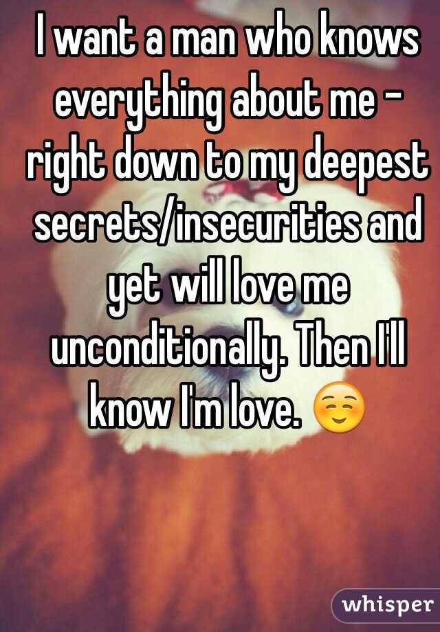 I want a man who knows everything about me - right down to my deepest secrets/insecurities and yet will love me unconditionally. Then I'll know I'm love. ☺️