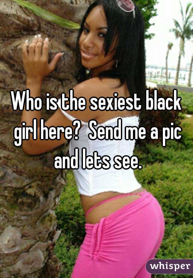 Who is the sexiest black girl here?  Send me a pic and lets see.