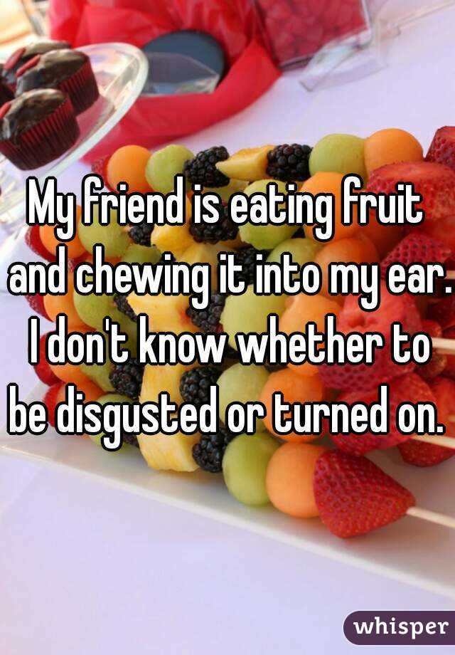 My friend is eating fruit and chewing it into my ear. I don't know whether to be disgusted or turned on. 