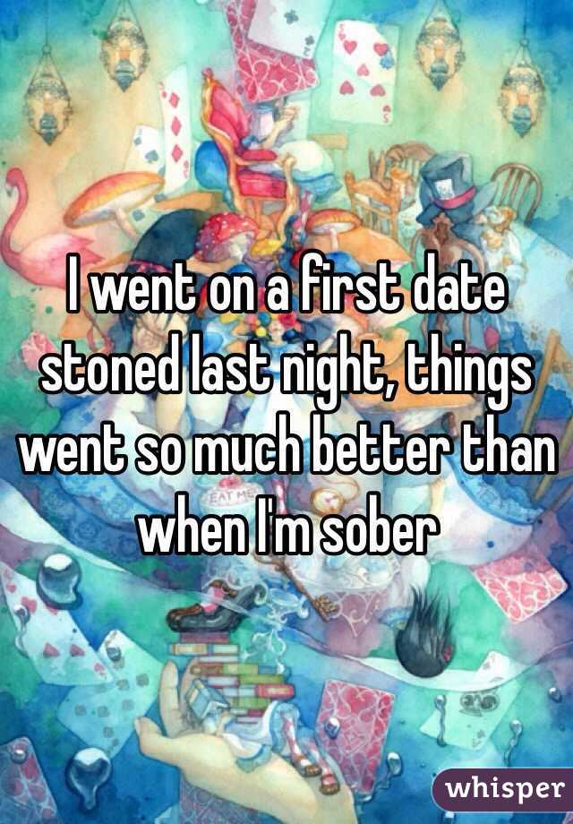 I went on a first date stoned last night, things went so much better than when I'm sober