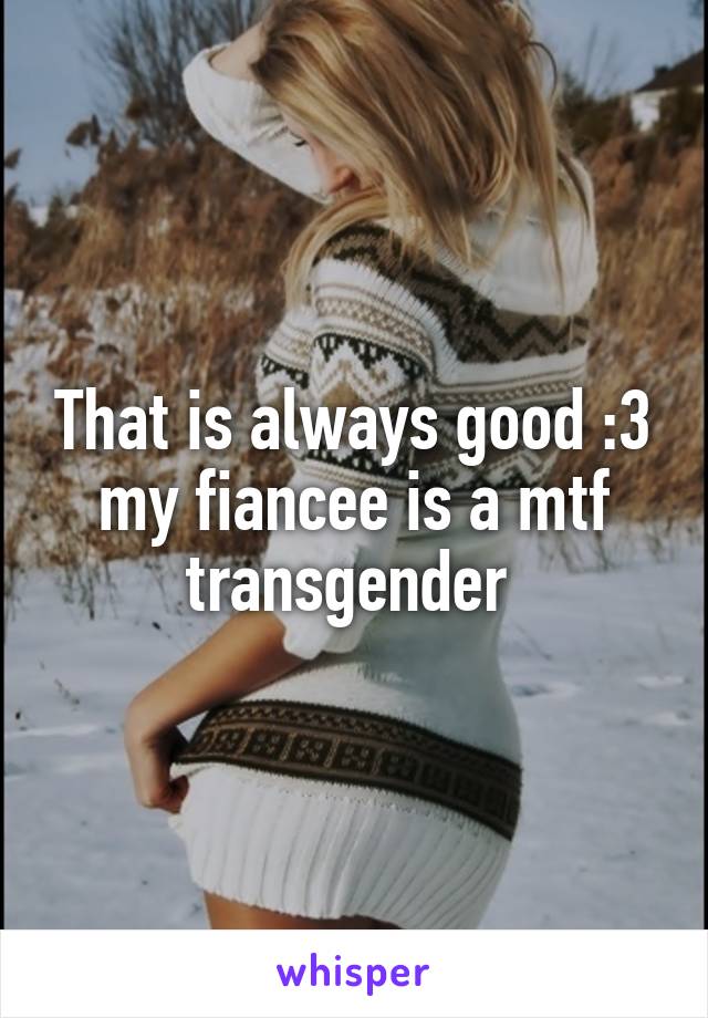 That is always good :3 my fiancee is a mtf transgender 