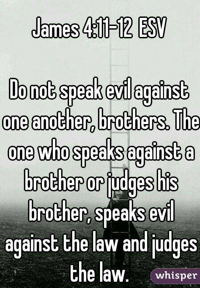 
James 4:11-12 ESV

Do not speak evil against one another, brothers. The one who speaks against a brother or judges his brother, speaks evil against the law and judges the law. 
