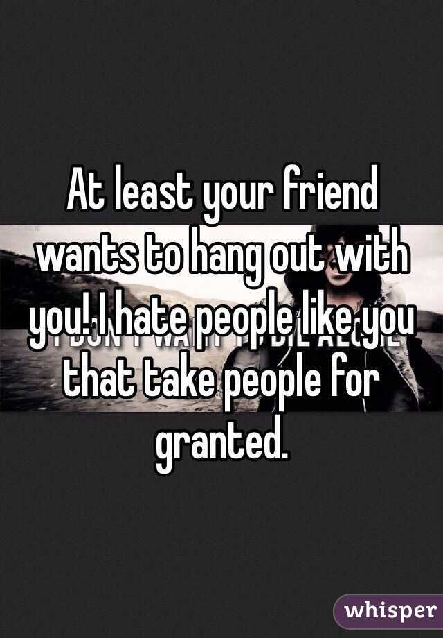 At least your friend wants to hang out with you! I hate people like you that take people for granted. 
