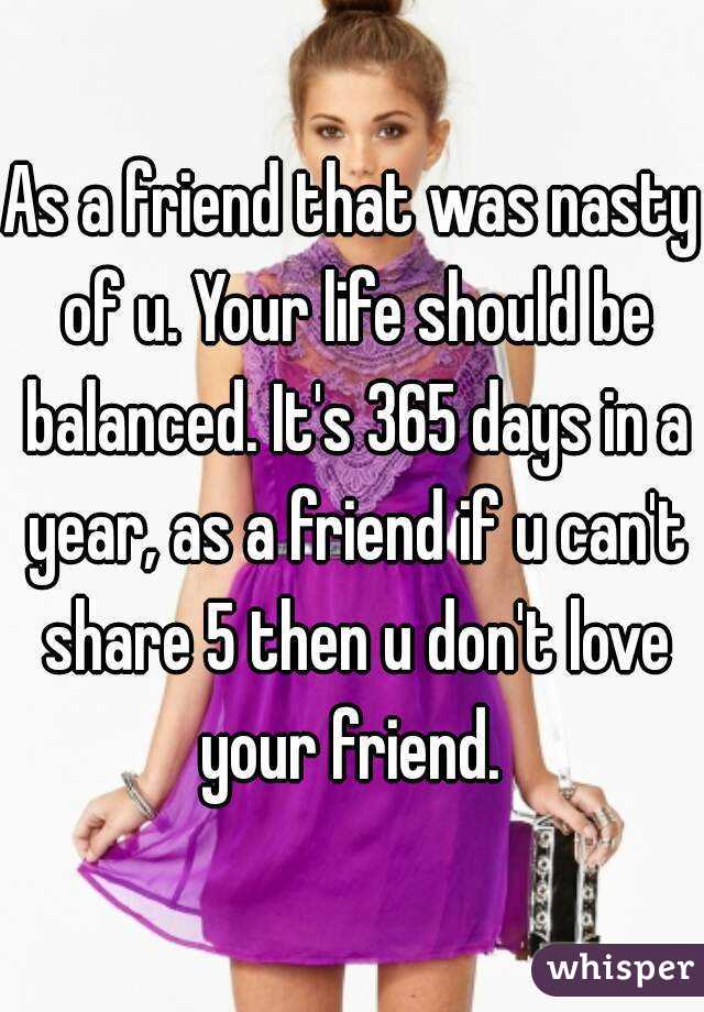 As a friend that was nasty of u. Your life should be balanced. It's 365 days in a year, as a friend if u can't share 5 then u don't love your friend. 