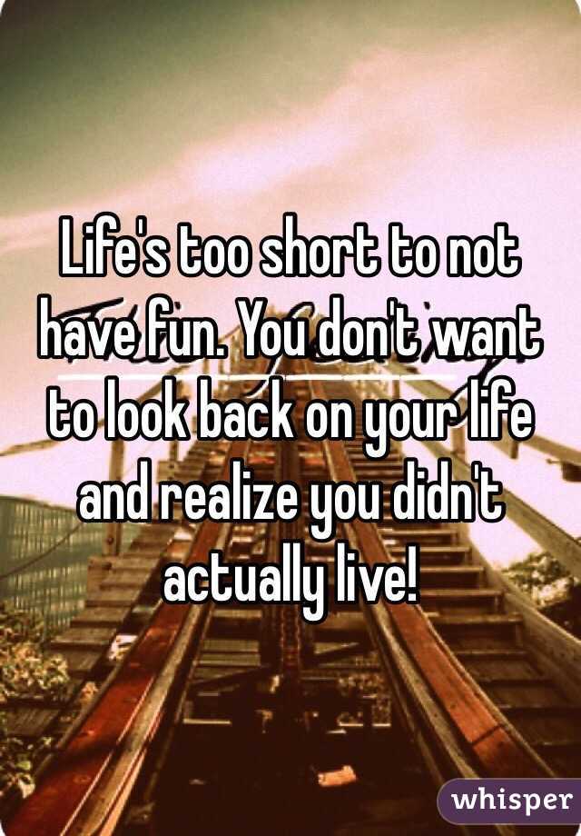 Life's too short to not have fun. You don't want to look back on your life and realize you didn't actually live!