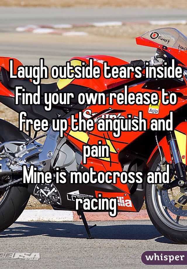 Laugh outside tears inside 
Find your own release to free up the anguish and pain
Mine is motocross and racing