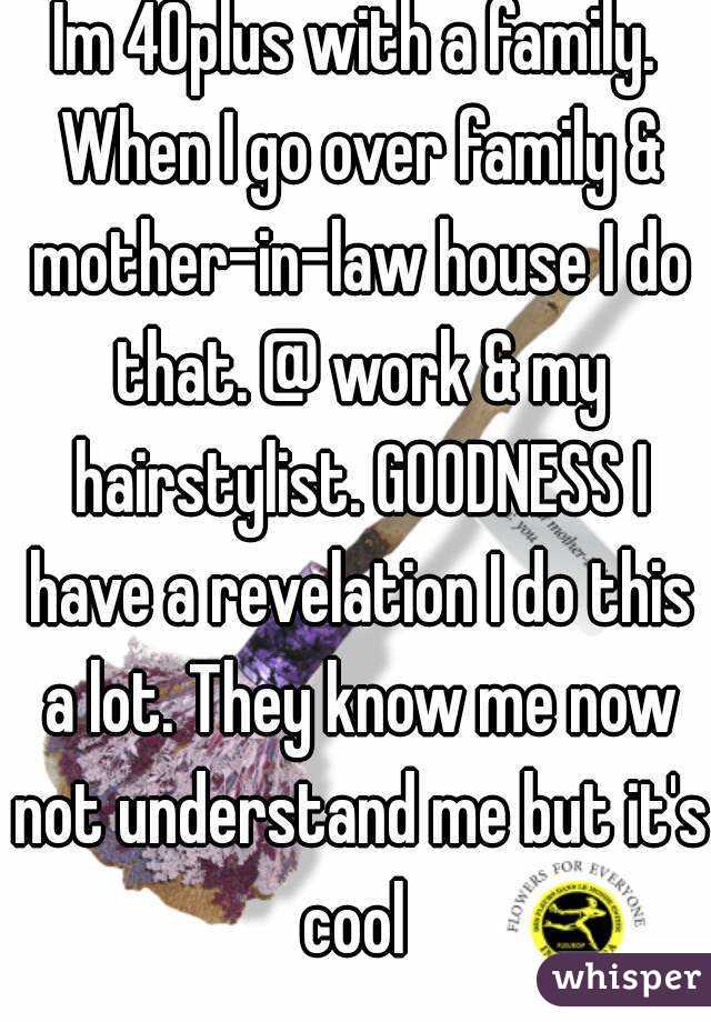 Im 40plus with a family. When I go over family & mother-in-law house I do that. @ work & my hairstylist. GOODNESS I have a revelation I do this a lot. They know me now not understand me but it's cool 