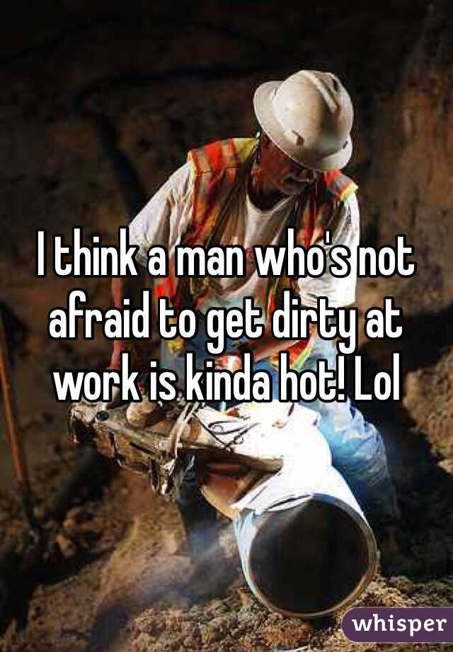 I think a man who's not afraid to get dirty at work is kinda hot! Lol