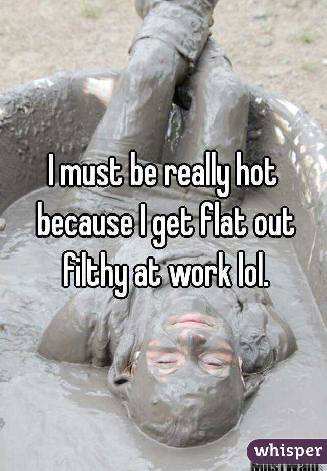 I must be really hot because I get flat out filthy at work lol.