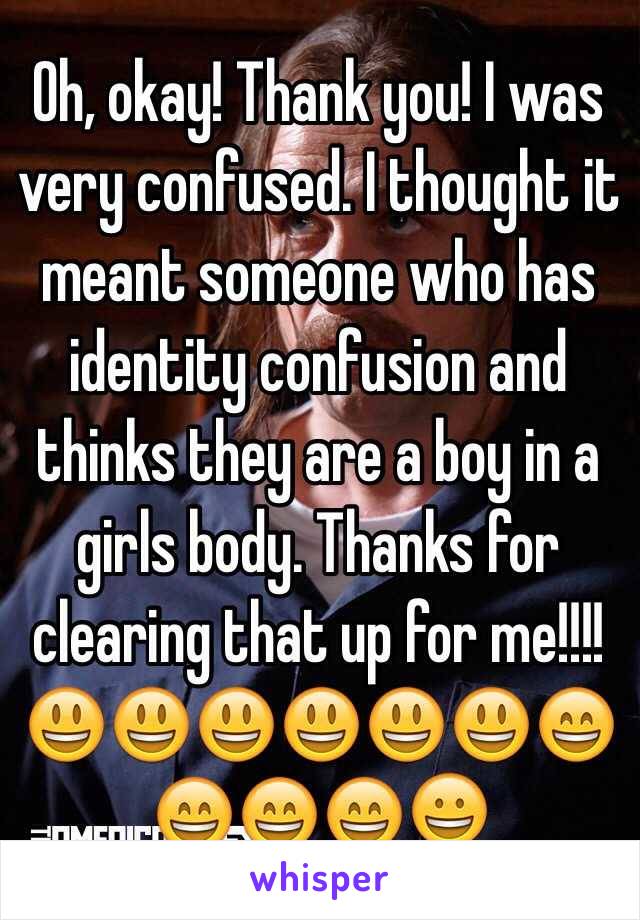 Oh, okay! Thank you! I was very confused. I thought it meant someone who has identity confusion and thinks they are a boy in a girls body. Thanks for clearing that up for me!!!!😃😃😃😃😃😃😄😄😄😄😀