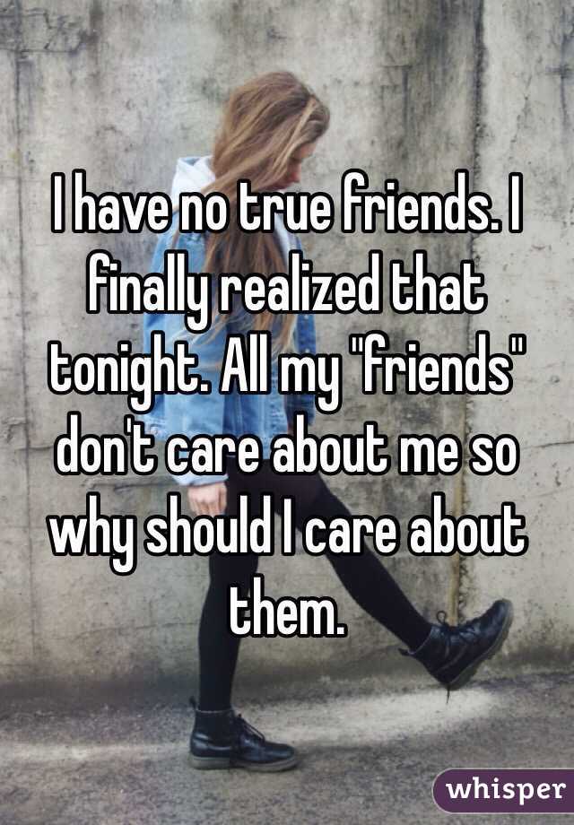 I have no true friends. I finally realized that tonight. All my "friends" don't care about me so why should I care about them. 