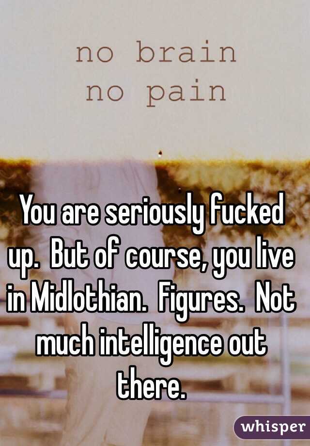 You are seriously fucked up.  But of course, you live in Midlothian.  Figures.  Not much intelligence out there.