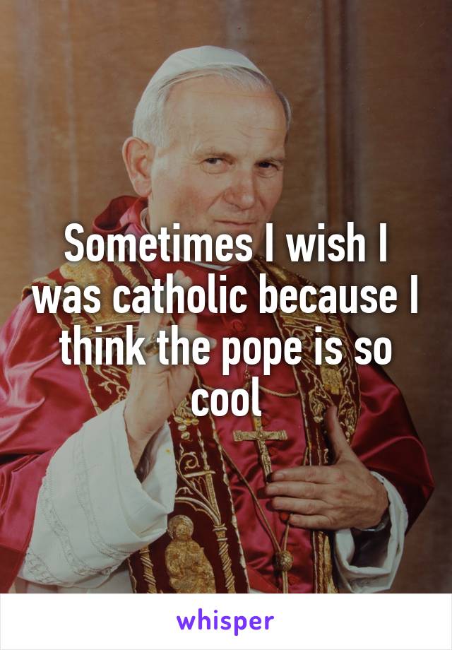 Sometimes I wish I was catholic because I think the pope is so cool