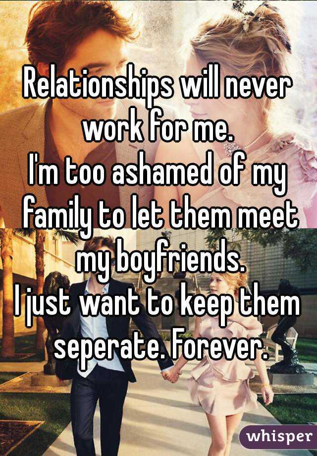 Relationships will never work for me. 
I'm too ashamed of my family to let them meet my boyfriends.
I just want to keep them seperate. Forever.