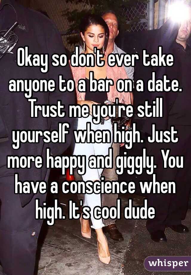 Okay so don't ever take anyone to a bar on a date. Trust me you're still yourself when high. Just more happy and giggly. You have a conscience when high. It's cool dude