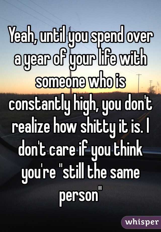 Yeah, until you spend over a year of your life with someone who is constantly high, you don't realize how shitty it is. I don't care if you think you're "still the same person"