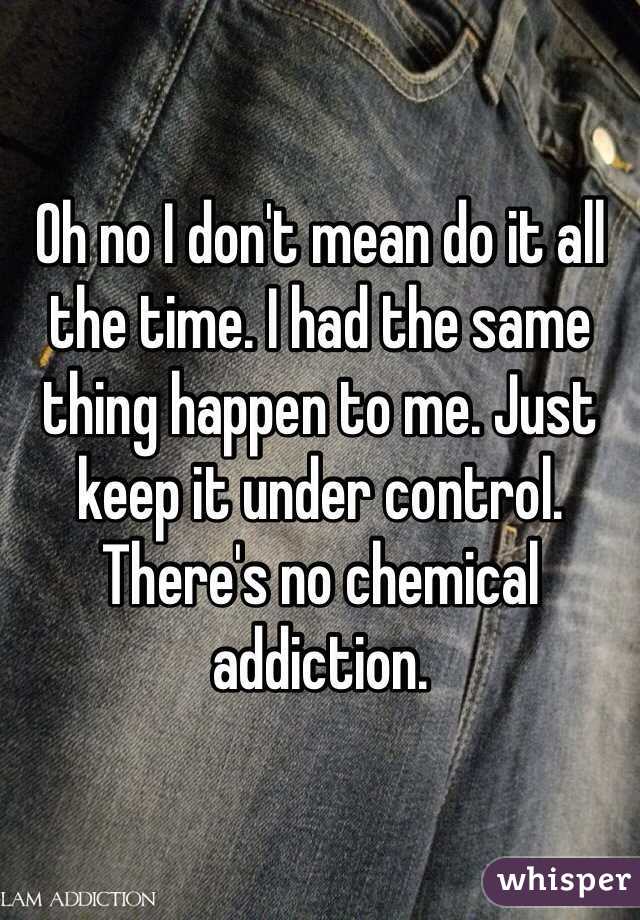 Oh no I don't mean do it all the time. I had the same thing happen to me. Just keep it under control. There's no chemical addiction. 