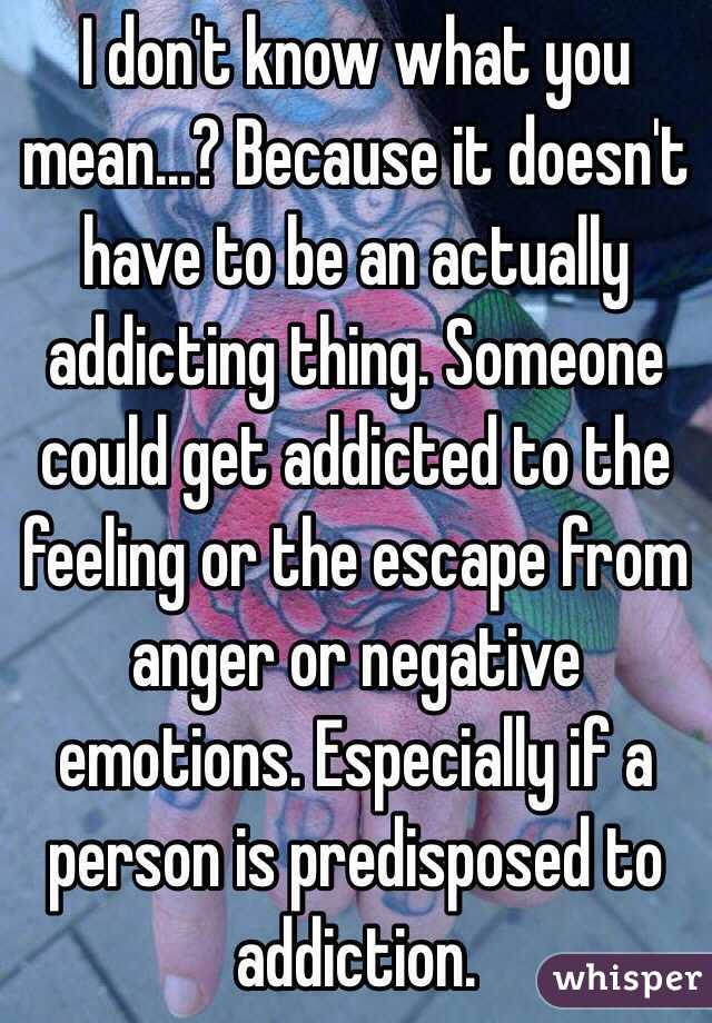 I don't know what you mean...? Because it doesn't have to be an actually addicting thing. Someone could get addicted to the feeling or the escape from anger or negative emotions. Especially if a person is predisposed to addiction. 