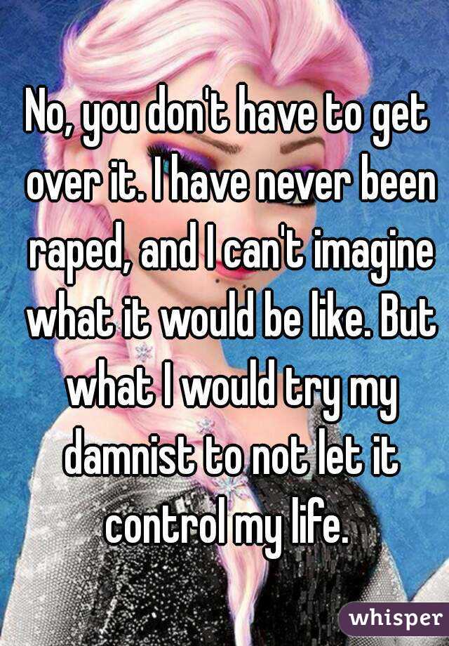 No, you don't have to get over it. I have never been raped, and I can't imagine what it would be like. But what I would try my damnist to not let it control my life. 