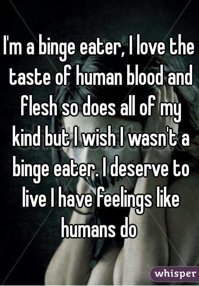 I'm a binge eater, I love the taste of human blood and flesh so does all of my kind but I wish I wasn't a binge eater. I deserve to live I have feelings like humans do 