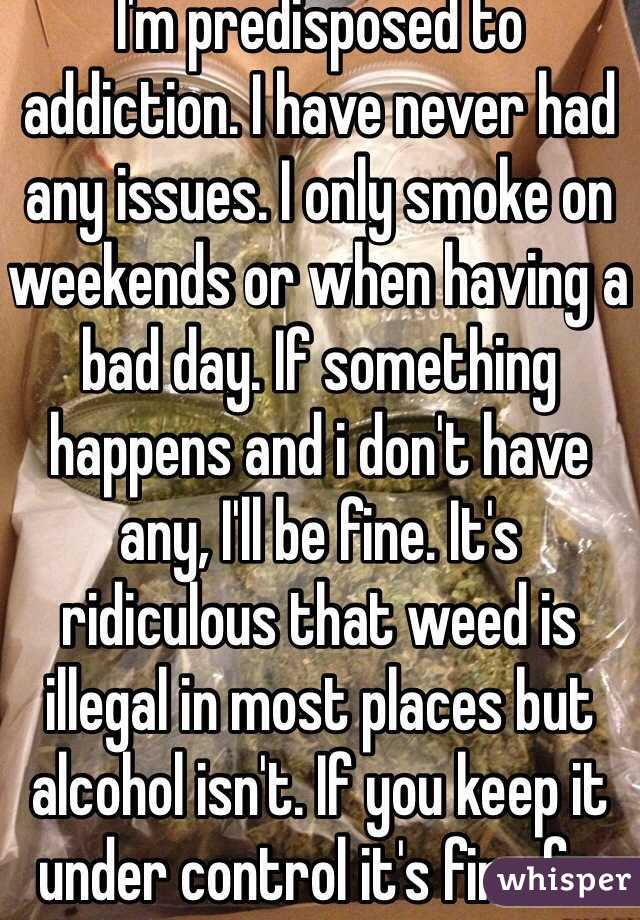 I'm predisposed to addiction. I have never had any issues. I only smoke on weekends or when having a bad day. If something happens and i don't have any, I'll be fine. It's ridiculous that weed is illegal in most places but alcohol isn't. If you keep it under control it's fine fr. 