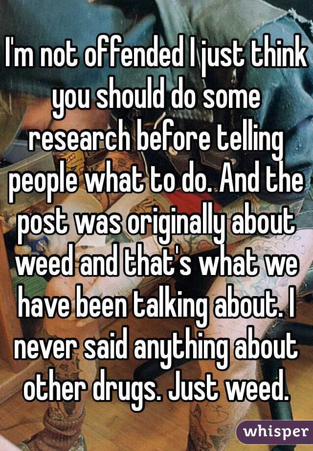 I'm not offended I just think you should do some research before telling people what to do. And the post was originally about weed and that's what we have been talking about. I never said anything about other drugs. Just weed. 