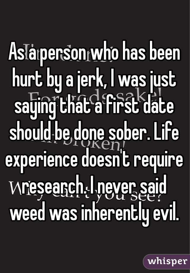 As a person who has been hurt by a jerk, I was just saying that a first date should be done sober. Life experience doesn't require research. I never said weed was inherently evil. 