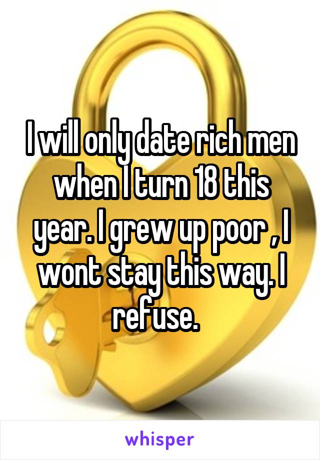 I will only date rich men when I turn 18 this year. I grew up poor , I wont stay this way. I refuse.  