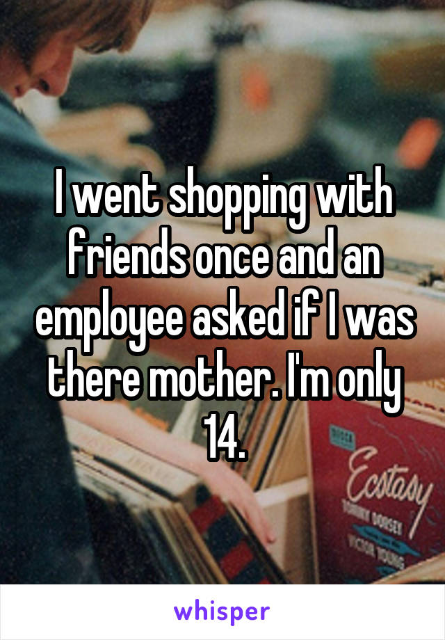 I went shopping with friends once and an employee asked if I was there mother. I'm only 14.
