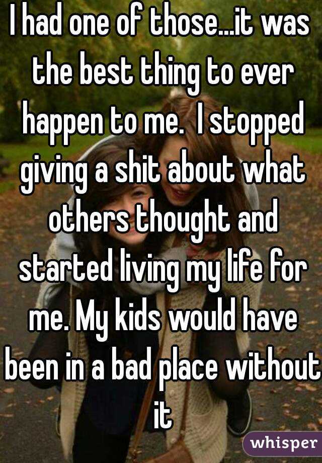 I had one of those...it was the best thing to ever happen to me.  I stopped giving a shit about what others thought and started living my life for me. My kids would have been in a bad place without it