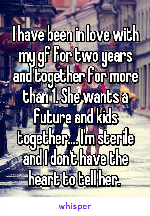 I have been in love with my gf for two years and together for more than 1. She wants a future and kids together.... I'm sterile and I don't have the heart to tell her. 