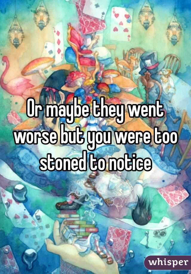 Or maybe they went worse but you were too stoned to notice