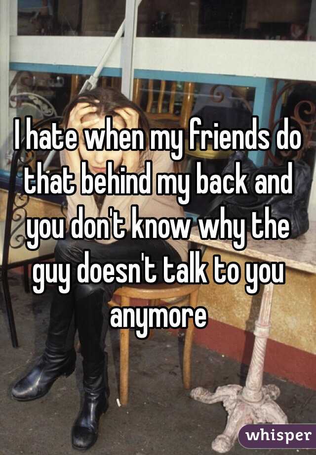 I hate when my friends do that behind my back and you don't know why the guy doesn't talk to you anymore