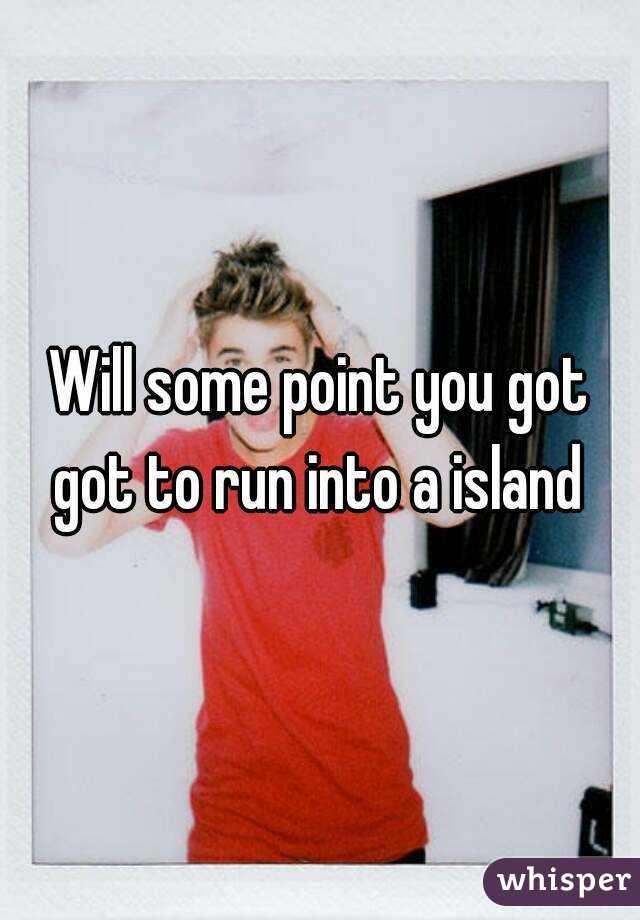 Will some point you got got to run into a island 