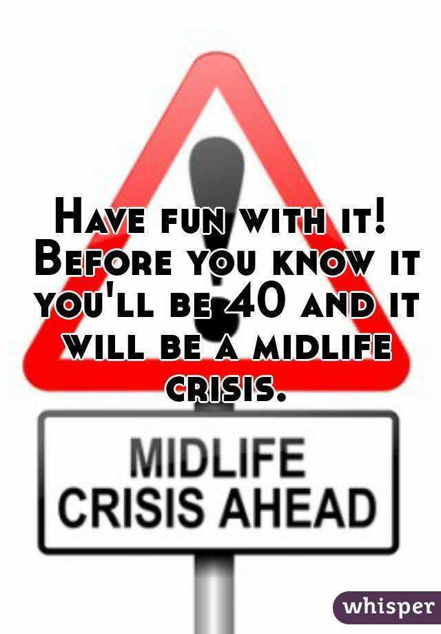 Have fun with it! Before you know it you'll be 40 and it will be a midlife crisis.