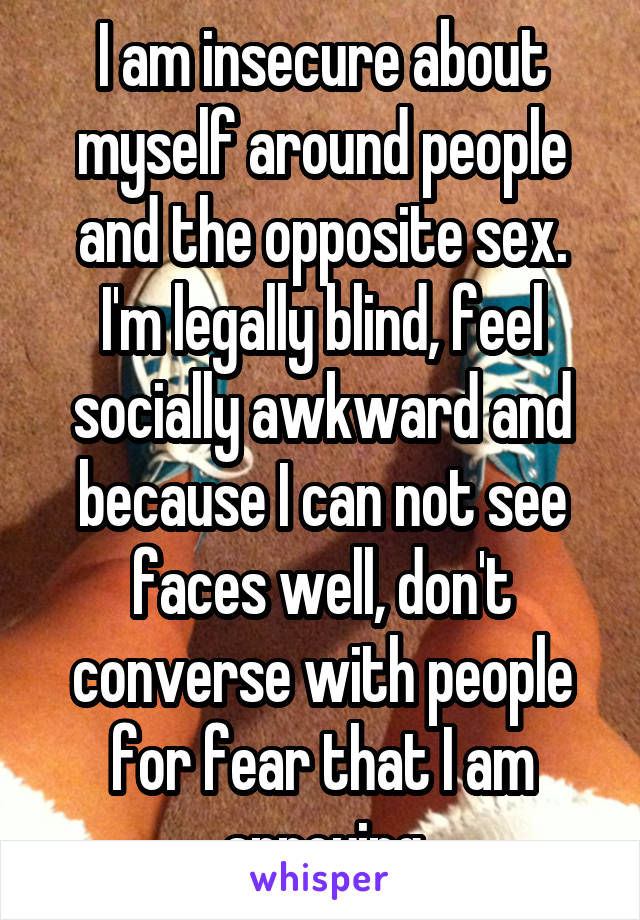 I am insecure about myself around people and the opposite sex. I'm legally blind, feel socially awkward and because I can not see faces well, don't converse with people for fear that I am annoying