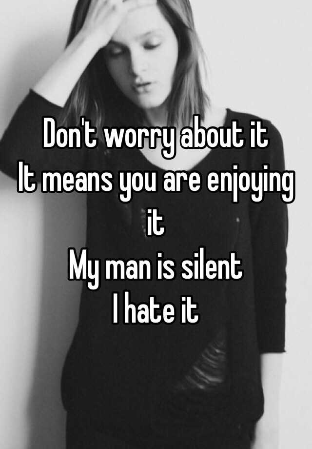 Don't worry about it It means you are enjoying it My man is silent I ...