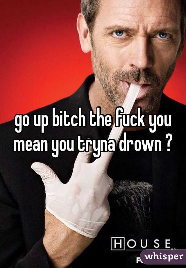 go up bitch the fuck you mean you tryna drown ?