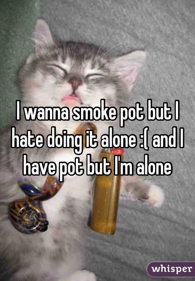 I wanna smoke pot but I hate doing it alone :( and I have pot but I'm alone 