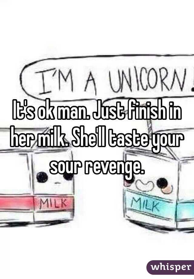 It's ok man. Just finish in her milk. She'll taste your sour revenge.
