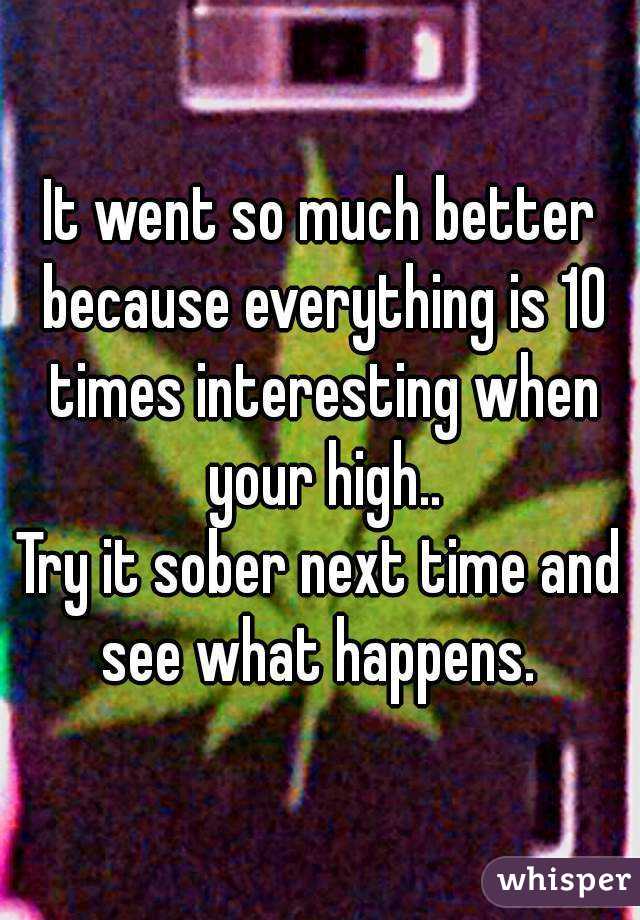 It went so much better because everything is 10 times interesting when your high..
Try it sober next time and see what happens. 